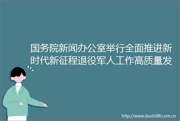 国务院新闻办公室举行全面推进新时代新征程退役军人工作高质量发展有关情况新闻发布会