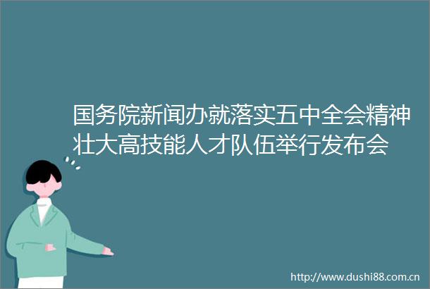 国务院新闻办就落实五中全会精神壮大高技能人才队伍举行发布会