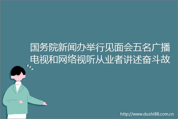 国务院新闻办举行见面会五名广播电视和网络视听从业者讲述奋斗故事