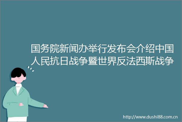 国务院新闻办举行发布会介绍抗日战争暨世界反法西斯战争胜利80周年纪念活动总体安排