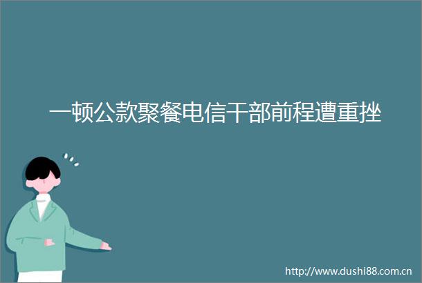 一顿公款聚餐电信前程遭重挫