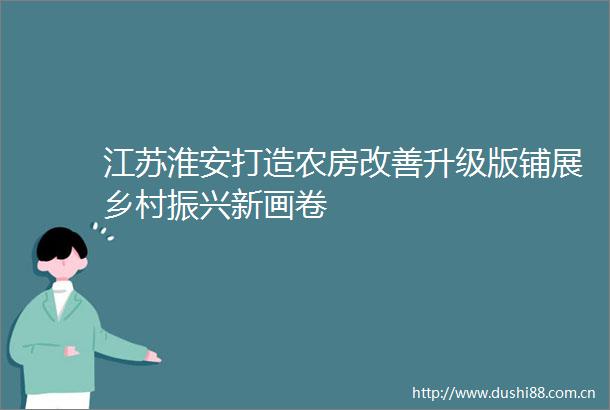江苏淮安打造农房改善升级版铺展乡村振兴新画卷