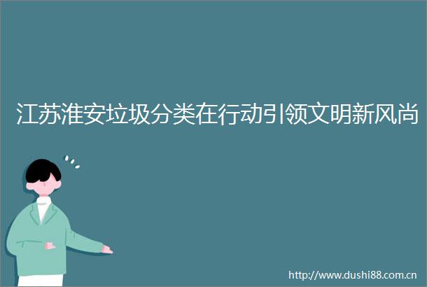 江苏淮安垃圾分类在行动引领文明新风尚