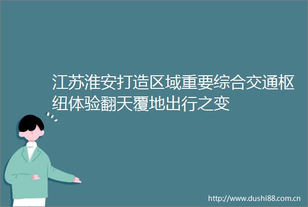 江苏淮安打造区域重要综合交通枢纽体验翻天覆地出行之变