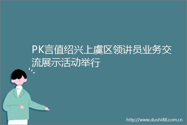 PK言值绍兴上虞区领讲员业务交流展示活动举行