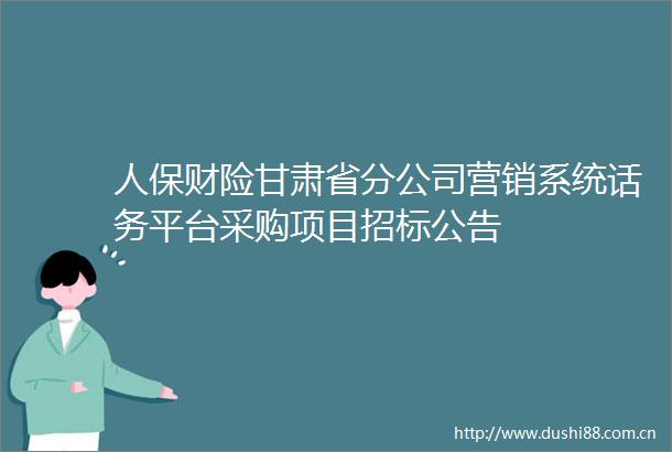 人保财险甘肃省分公司营销系统话务平台采购项目招标公告