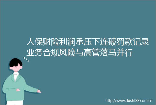 人保财险利润承压下连破罚款记录业务合规风险与高管落马并行