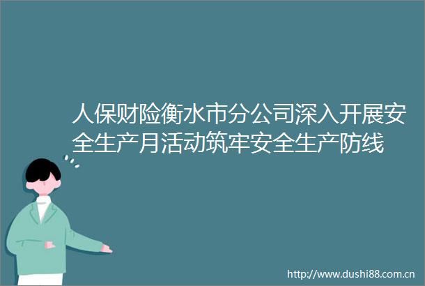 人保财险衡水市分公司深入开展安全生产月活动筑牢安全生产防线