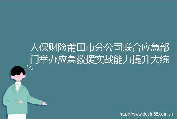 人保财险莆田市分公司联合应急部门举办应急救援实战能力提升大练兵活动启动仪式