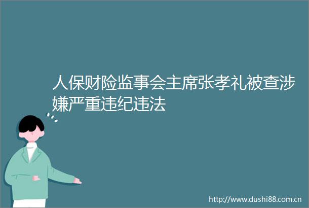 人保财险监事会张孝礼被查严重