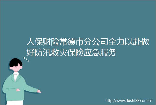 人保财险常德市分公司全力以赴做好防汛救灾保险应急服务