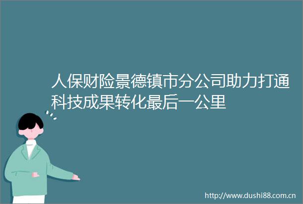 人保财险景德镇市分公司助力打通科技成果转化最后一公里