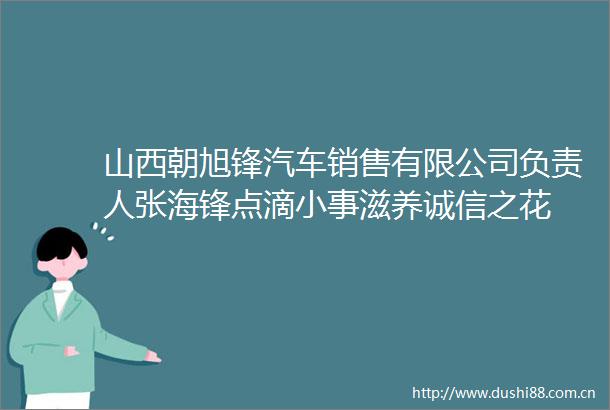 山西朝旭锋汽车销售有限公司负责人张海锋点滴小事滋养诚信之花