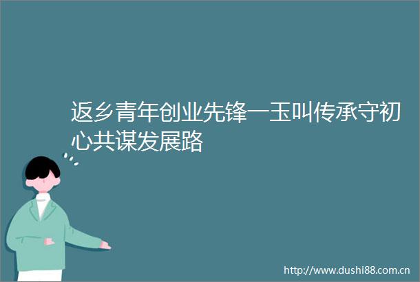 返乡青年创业先锋一玉叫传承守初心共谋发展路