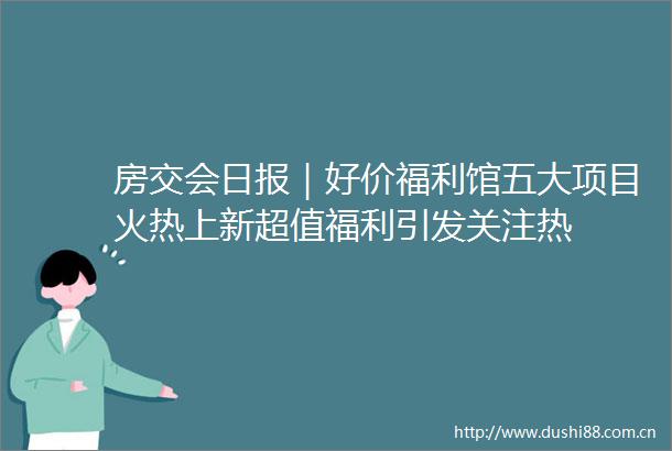 房交会日报｜好价福利馆五大项目火热上新超值福利引发关注热