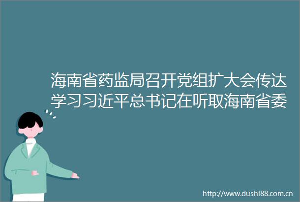 海南省药监局召开党组扩大会传达学习总书记在听取海南省委和省工作汇报时的重要讲话精神