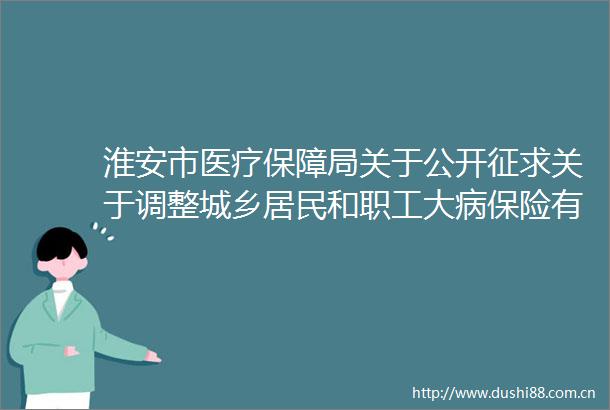 淮安市医疗保障局关于公开征求关于调整城乡居民和职工大病保险有关政策的通知（征求意见稿）意见建议的公告