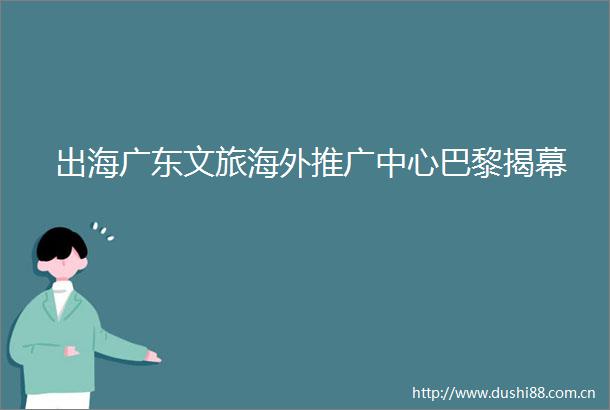 出海广东文旅海外推广中心巴黎揭幕