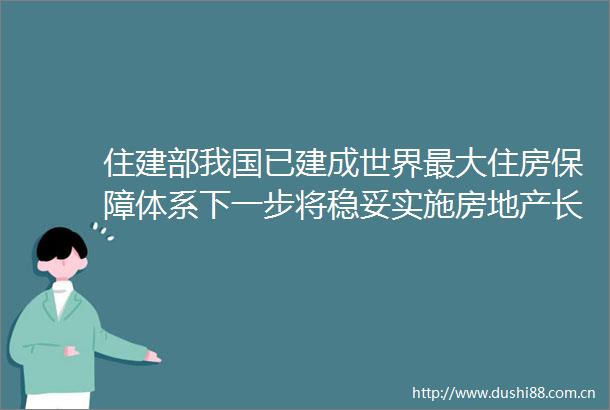 住建部我国已建成世界最大住房保障体系下一步将稳妥实施房地产长效机制