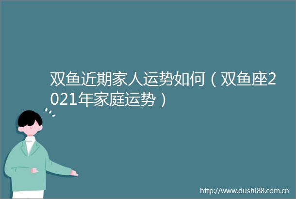 双鱼近期家人运势如何（双鱼座2021年家庭运势）