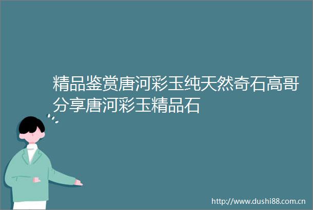 精品鉴赏唐河彩玉纯天然奇石高哥分享唐河彩玉精品石