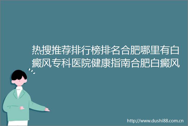 热搜推荐排行榜排名合肥哪里有白癜风专科医院健康指南合肥白癜风的治疗医院哪个好