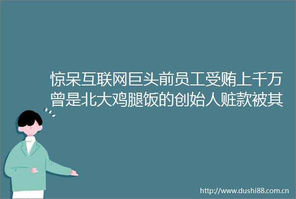 惊呆互联网巨头前员工上千万曾是北大鸡腿饭的创始人赃款被其用来购房理财