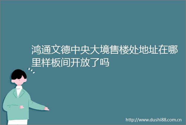 鸿通文德中央大境售楼处地址在哪里样板间开放了吗