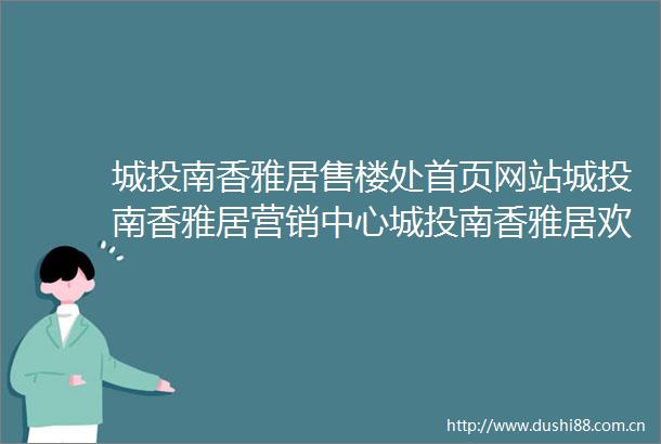 城投南香雅居售楼处首页网站城投南香雅居营销中心城投南香雅居欢迎您楼盘详情最新价格户型图容积率售楼处