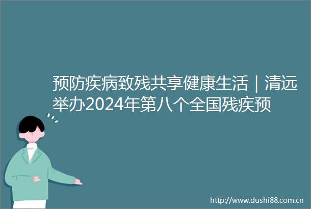 预防疾病致残共享健康生活｜清远举办2024年第八个全国残疾预防日主题宣传活动