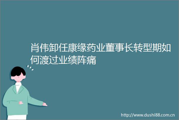 肖伟卸任康缘药业董事长转型期如何渡过业绩阵痛