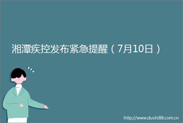 湘潭疾控发布紧急提醒（7月10日）