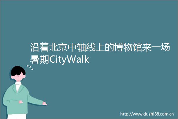 沿着北京中轴线上的博物馆来一场暑期CityWalk