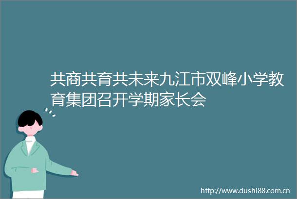 共商共育共未来九江市双峰小学教育集团召开学期家长会