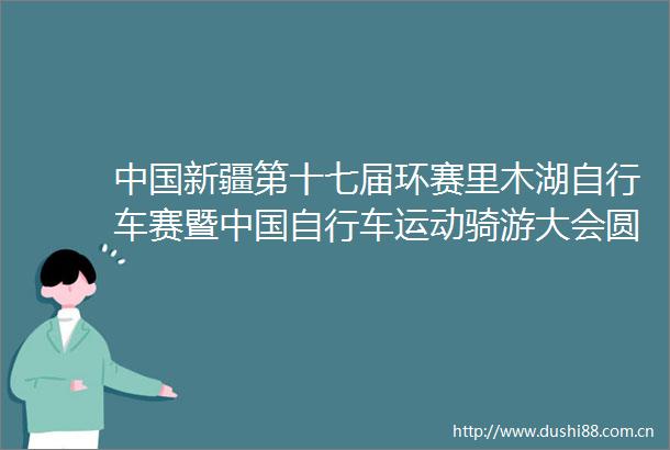 新疆第十七届环赛里木湖自行车赛暨自行车运动骑游大会圆满落幕