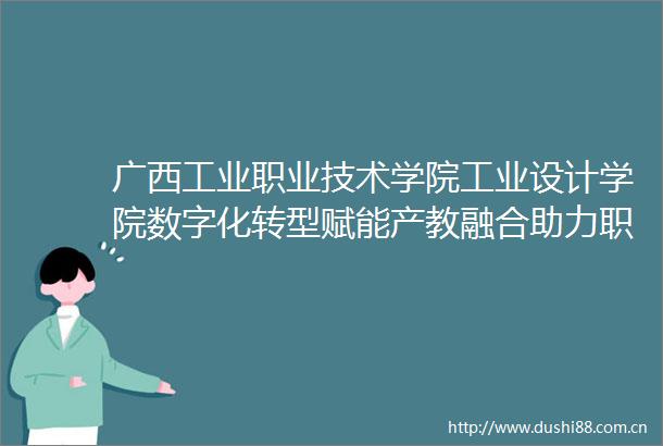 广西工业职业技术学院工业设计学院数字化转型赋能产教融合助力职业教育高质量发展