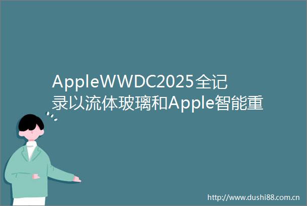 AppleWWDC2025全记录以流体玻璃和Apple智能重塑一切附25万字全文视频