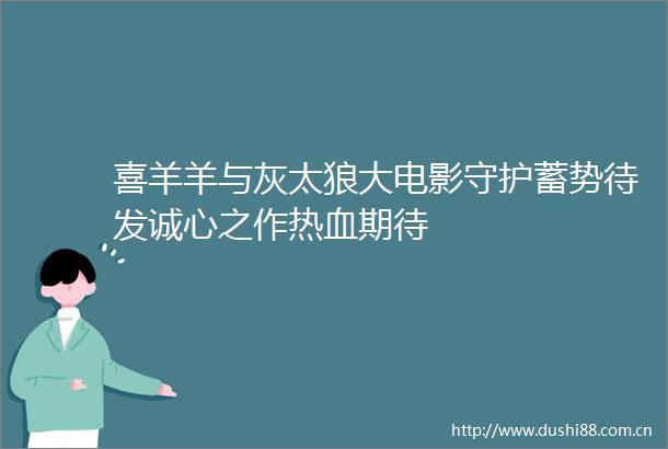 喜羊羊与灰太狼大电影守护蓄势待发诚心之作热血期待