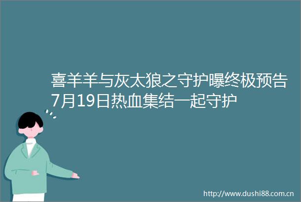 喜羊羊与灰太狼之守护曝终极预告7月19日热血集结一起守护