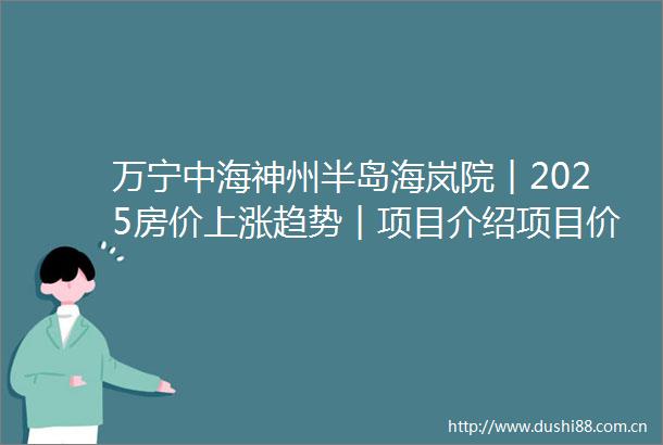 万宁中海神州半岛海岚院︱2025房价上涨趋势︱项目介绍项目价值户型配套售楼处