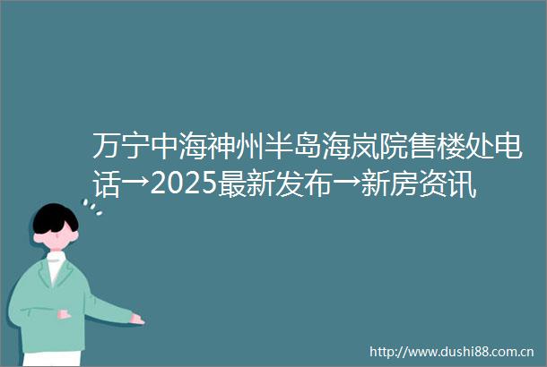 万宁中海神州半岛海岚院售楼处电话→2025最新发布→新房资讯→楼盘详情→价格