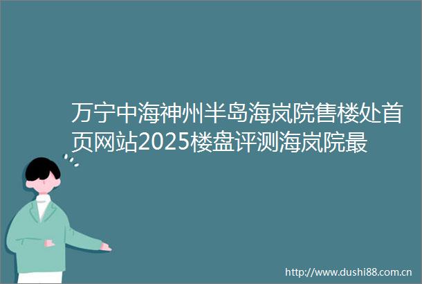 万宁中海神州半岛海岚院售楼处首页网站2025楼盘评测海岚院最新价格配套户型