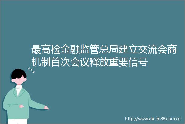 最高检金融监管总局建立交流会商机制首次会议释放重要信号