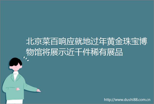 北京菜百响应就地过年黄金珠宝博物馆将展示近千件稀有展品