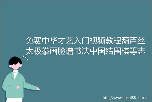 免费中华才艺入门视频教程葫芦丝太极拳画脸谱书法结围棋等志愿者面试公派教师面试考研复试都用得到