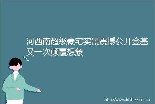 河西南超级豪宅实景震撼公开金基又一次颠覆想象