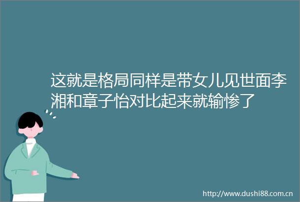 这就是格局同样是带女儿见世面李湘和章子怡对比起来就输惨了