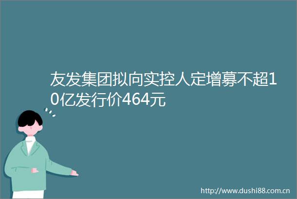 友发集团拟向实控人定增募不超10亿发行价464元