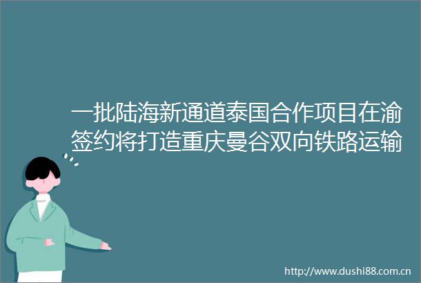 一批陆海新通道泰国合作项目在渝签约将打造重庆曼谷双向铁路运输通道