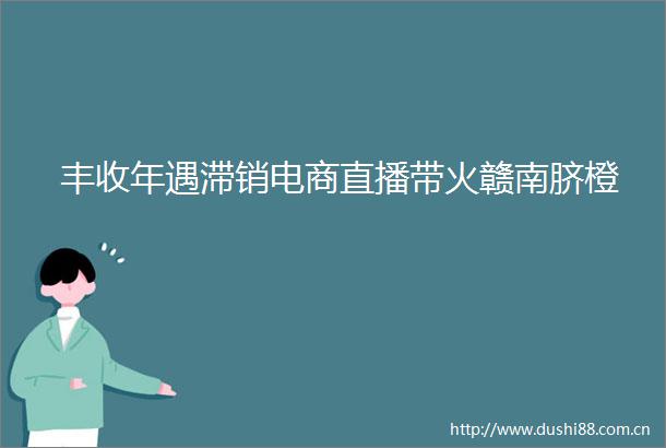 丰收年遇滞销电商直播带火赣南脐橙
